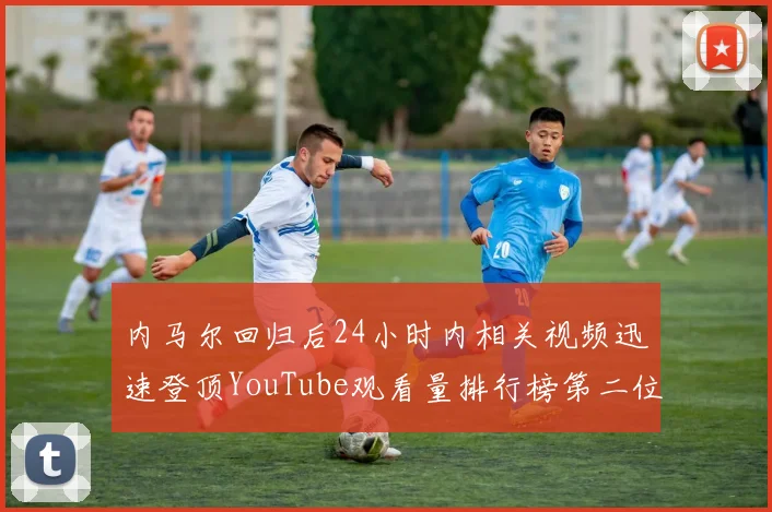 内马尔回归后24小时内相关视频迅速登顶YouTube观看量排行榜第二位